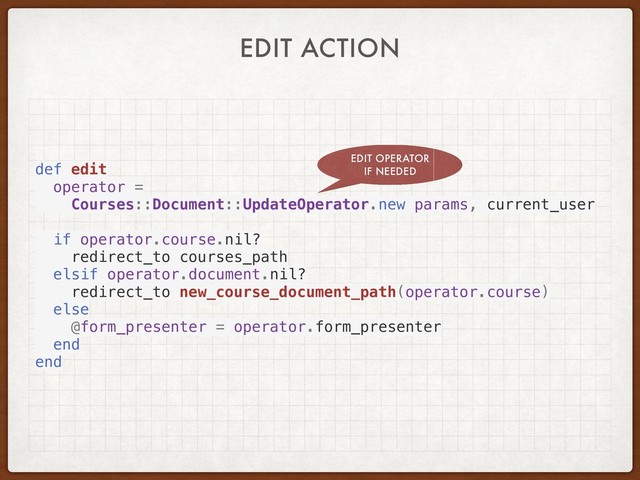 EDIT ACTION
def edit
operator =
Courses::Document::UpdateOperator.new params, current_user
if operator.course.nil?
redirect_to courses_path
elsif operator.document.nil?
redirect_to new_course_document_path(operator.course)
else
@form_presenter = operator.form_presenter
end
end
EDIT OPERATOR
IF NEEDED
