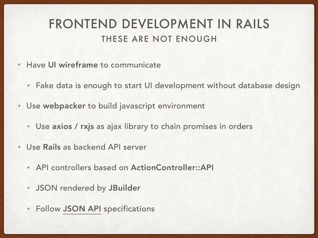 THESE ARE NOT ENOUGH
FRONTEND DEVELOPMENT IN RAILS
• Have UI wireframe to communicate
• Fake data is enough to start UI development without database design
• Use webpacker to build javascript environment
• Use axios / rxjs as ajax library to chain promises in orders
• Use Rails as backend API server
• API controllers based on ActionController::API
• JSON rendered by JBuilder
• Follow JSON API specifications
