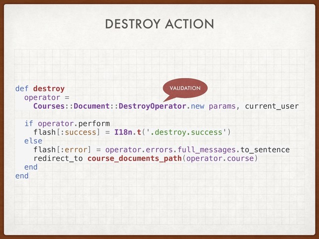DESTROY ACTION
def destroy
operator =
Courses::Document::DestroyOperator.new params, current_user
if operator.perform
flash[:success] = I18n.t('.destroy.success')
else
flash[:error] = operator.errors.full_messages.to_sentence
redirect_to course_documents_path(operator.course)
end
end
VALIDATION
