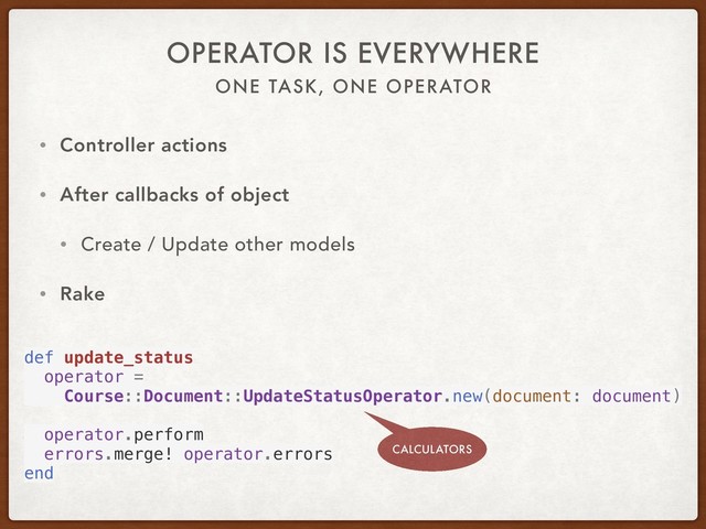 ONE TASK, ONE OPERATOR
OPERATOR IS EVERYWHERE
• Controller actions
• After callbacks of object
• Create / Update other models
• Rake
def update_status
operator =
Course::Document::UpdateStatusOperator.new(document: document)
operator.perform
errors.merge! operator.errors
end
CALCULATORS
