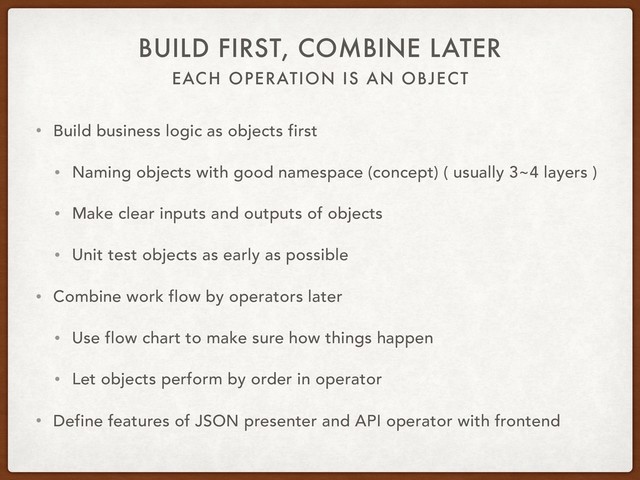 EACH OPERATION IS AN OBJECT
BUILD FIRST, COMBINE LATER
• Build business logic as objects first
• Naming objects with good namespace (concept) ( usually 3~4 layers )
• Make clear inputs and outputs of objects
• Unit test objects as early as possible
• Combine work flow by operators later
• Use flow chart to make sure how things happen
• Let objects perform by order in operator
• Define features of JSON presenter and API operator with frontend
