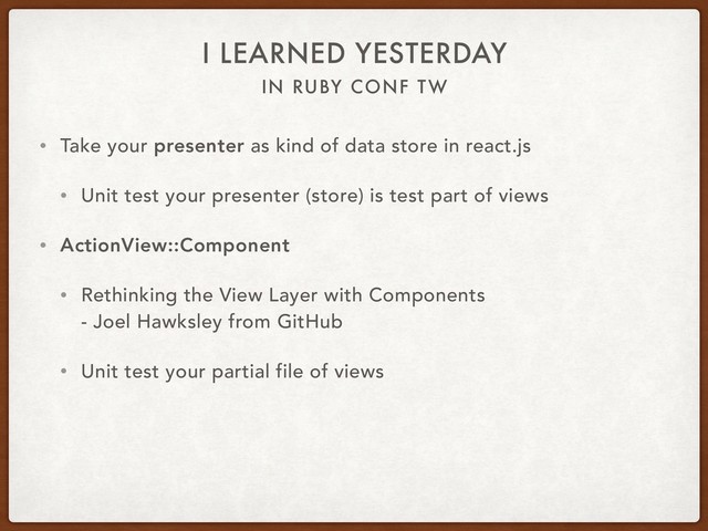 IN RUBY CONF TW
I LEARNED YESTERDAY
• Take your presenter as kind of data store in react.js
• Unit test your presenter (store) is test part of views
• ActionView::Component
• Rethinking the View Layer with Components 
- Joel Hawksley from GitHub
• Unit test your partial file of views
