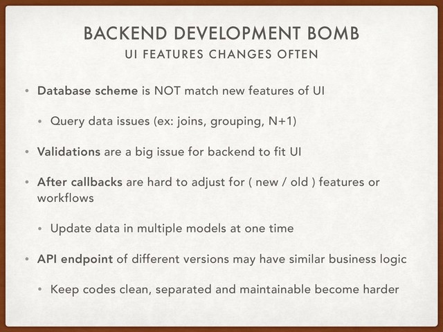 UI FEATURES CHANGES OFTEN
BACKEND DEVELOPMENT BOMB
• Database scheme is NOT match new features of UI
• Query data issues (ex: joins, grouping, N+1)
• Validations are a big issue for backend to fit UI
• After callbacks are hard to adjust for ( new / old ) features or
workflows
• Update data in multiple models at one time
• API endpoint of different versions may have similar business logic
• Keep codes clean, separated and maintainable become harder
