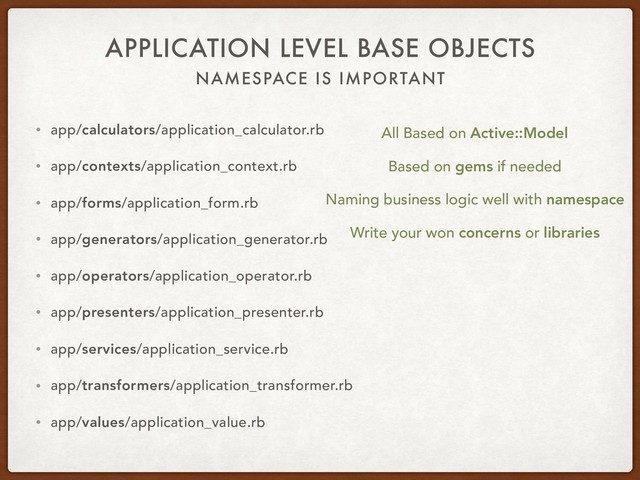 NAMESPACE IS IMPORTANT
APPLICATION LEVEL BASE OBJECTS
• app/calculators/application_calculator.rb
• app/contexts/application_context.rb
• app/forms/application_form.rb
• app/generators/application_generator.rb
• app/operators/application_operator.rb
• app/presenters/application_presenter.rb
• app/services/application_service.rb
• app/transformers/application_transformer.rb
• app/values/application_value.rb
All Based on Active::Model
Based on gems if needed
Write your won concerns or libraries
Naming business logic well with namespace
