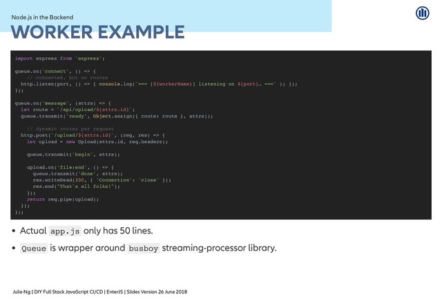 Julie Ng | DIY Full Stack JavaScript CI/CD | EnterJS | Slides Version 26 June 2018
Node.js in the Backend
Node.js in the Backend
WORKER EXAMPLE
WORKER EXAMPLE
Actual app.js only has 50 lines.
Queue is wrapper around busboy streaming-processor library.
import express from 'express';
queue.on('connect', () => {
// connected, but no routes
http.listen(port, () => { console.log(`=== [${workerName}] listening on ${port}… ===` ); });
});
queue.on('message', (attrs) => {
let route = `/api/upload/${attrs.id}`;
queue.transmit('ready', Object.assign({ route: route }, attrs));
// dynamic routes per request
http.post(`/upload/${attrs.id}`, (req, res) => {
let upload = new Upload(attrs.id, req.headers);
queue.transmit('begin', attrs);
upload.on('file:end', () => {
queue.transmit('done', attrs);
res.writeHead(200, { 'Connection': 'close' });
res.end("That's all folks!");
});
return req.pipe(upload);
});
});
