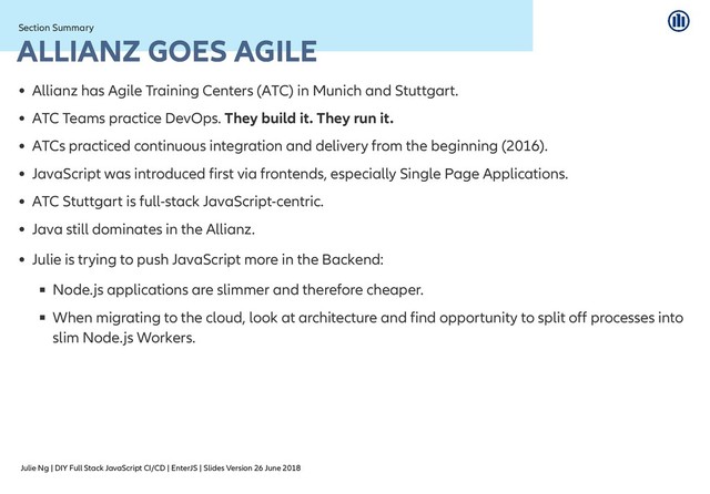 Julie Ng | DIY Full Stack JavaScript CI/CD | EnterJS | Slides Version 26 June 2018
Section Summary
Section Summary
ALLIANZ GOES AGILE
ALLIANZ GOES AGILE
Allianz has Agile Training Centers (ATC) in Munich and Stuttgart.
ATC Teams practice DevOps. They build it. They run it.
ATCs practiced continuous integration and delivery from the beginning (2016).
JavaScript was introduced first via frontends, especially Single Page Applications.
ATC Stuttgart is full-stack JavaScript-centric.
Java still dominates in the Allianz.
Julie is trying to push JavaScript more in the Backend:
Node.js applications are slimmer and therefore cheaper.
When migrating to the cloud, look at architecture and find opportunity to split off processes into
slim Node.js Workers.

