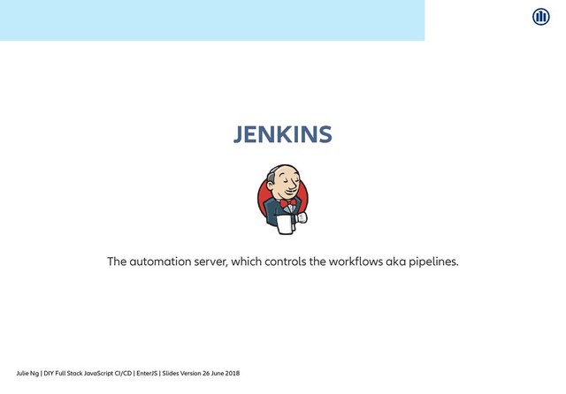 Julie Ng | DIY Full Stack JavaScript CI/CD | EnterJS | Slides Version 26 June 2018
JENKINS
JENKINS
The automation server, which controls the workflows aka pipelines.
