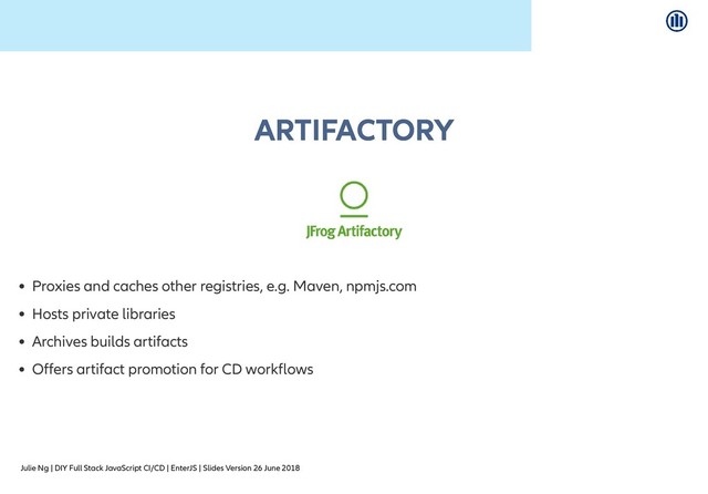 Julie Ng | DIY Full Stack JavaScript CI/CD | EnterJS | Slides Version 26 June 2018
ARTIFACTORY
ARTIFACTORY
Proxies and caches other registries, e.g. Maven, npmjs.com
Hosts private libraries
Archives builds artifacts
Offers artifact promotion for CD workflows
