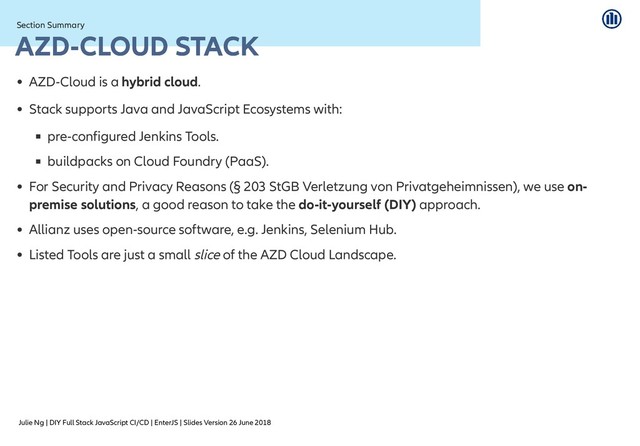 Julie Ng | DIY Full Stack JavaScript CI/CD | EnterJS | Slides Version 26 June 2018
Section Summary
Section Summary
AZD-CLOUD STACK
AZD-CLOUD STACK
AZD-Cloud is a hybrid cloud.
Stack supports Java and JavaScript Ecosystems with:
pre-configured Jenkins Tools.
buildpacks on Cloud Foundry (PaaS).
For Security and Privacy Reasons (§ 203 StGB Verletzung von Privatgeheimnissen), we use on-
premise solutions, a good reason to take the do-it-yourself (DIY) approach.
Allianz uses open-source software, e.g. Jenkins, Selenium Hub.
Listed Tools are just a small slice of the AZD Cloud Landscape.
