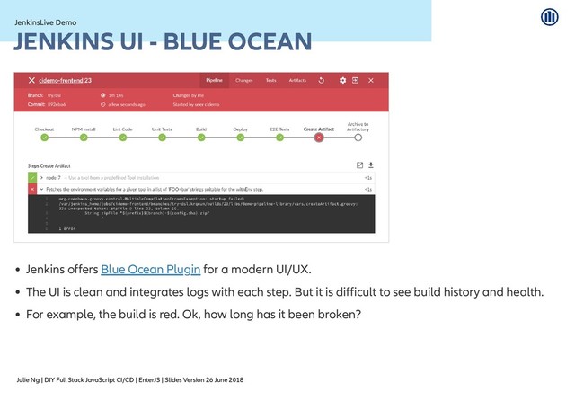 Julie Ng | DIY Full Stack JavaScript CI/CD | EnterJS | Slides Version 26 June 2018
JenkinsLive Demo
JenkinsLive Demo
JENKINS UI - BLUE OCEAN
JENKINS UI - BLUE OCEAN
Jenkins offers for a modern UI/UX.
The UI is clean and integrates logs with each step. But it is difficult to see build history and health.
For example, the build is red. Ok, how long has it been broken?
Blue Ocean Plugin
