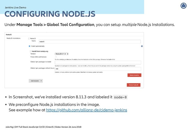 Julie Ng | DIY Full Stack JavaScript CI/CD | EnterJS | Slides Version 26 June 2018
Jenkins Live Demo
Jenkins Live Demo
CONFIGURING NODE.JS
CONFIGURING NODE.JS
Under Manage Tools > Global Tool Configuration, you can setup multiple Node.js Installations.
In Screenshot, we've installed version 8.11.3 and labeled it node-8
We preconfigure Node.js installations in the image.
See example how at https://github.com/allianz-de/cidemo-jenkins
