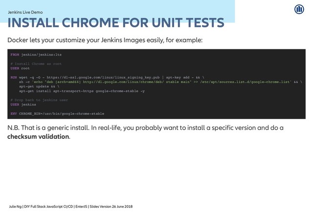 Julie Ng | DIY Full Stack JavaScript CI/CD | EnterJS | Slides Version 26 June 2018
Jenkins Live Demo
Jenkins Live Demo
INSTALL CHROME FOR UNIT TESTS
INSTALL CHROME FOR UNIT TESTS
Docker lets your customize your Jenkins Images easily, for example:
N.B. That is a generic install. In real-life, you probably want to install a specific version and do a
checksum validation.
FROM jenkins/jenkins:lts
# Install Chrome as root
USER root
RUN wget -q -O - https://dl-ssl.google.com/linux/linux_signing_key.pub | apt-key add - && \
sh -c 'echo "deb [arch=amd64] http://dl.google.com/linux/chrome/deb/ stable main" >> /etc/apt/sources.list.d/google-chrome.list' && \
apt-get update && \
apt-get install apt-transport-https google-chrome-stable -y
# Drop back to jenkins user
USER jenkins
ENV CHROME_BIN=/usr/bin/google-chrome-stable
