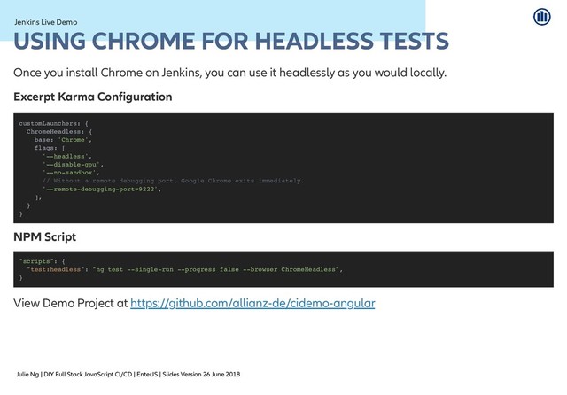Julie Ng | DIY Full Stack JavaScript CI/CD | EnterJS | Slides Version 26 June 2018
Jenkins Live Demo
Jenkins Live Demo
USING CHROME FOR HEADLESS TESTS
USING CHROME FOR HEADLESS TESTS
Once you install Chrome on Jenkins, you can use it headlessly as you would locally.
Excerpt Karma Configuration
NPM Script
NPM Script
View Demo Project at
customLaunchers: {
ChromeHeadless: {
base: 'Chrome',
flags: [
'--headless',
'--disable-gpu',
'--no-sandbox',
// Without a remote debugging port, Google Chrome exits immediately.
'--remote-debugging-port=9222',
],
}
}
"scripts": {
"test:headless": "ng test --single-run --progress false --browser ChromeHeadless",
}
https://github.com/allianz-de/cidemo-angular
