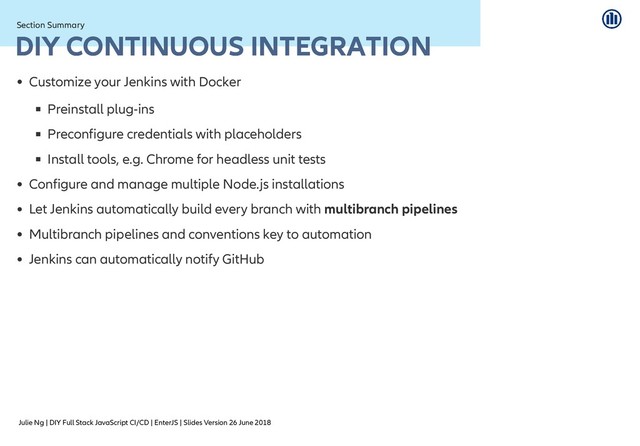 Julie Ng | DIY Full Stack JavaScript CI/CD | EnterJS | Slides Version 26 June 2018
Section Summary
Section Summary
DIY CONTINUOUS INTEGRATION
DIY CONTINUOUS INTEGRATION
Customize your Jenkins with Docker
Preinstall plug-ins
Preconfigure credentials with placeholders
Install tools, e.g. Chrome for headless unit tests
Configure and manage multiple Node.js installations
Let Jenkins automatically build every branch with multibranch pipelines
Multibranch pipelines and conventions key to automation
Jenkins can automatically notify GitHub
