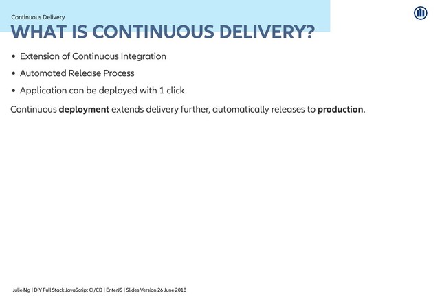 Julie Ng | DIY Full Stack JavaScript CI/CD | EnterJS | Slides Version 26 June 2018
Continuous Delivery
Continuous Delivery
WHAT IS CONTINUOUS DELIVERY?
WHAT IS CONTINUOUS DELIVERY?
Extension of Continuous Integration
Automated Release Process
Application can be deployed with 1 click
Continuous deployment extends delivery further, automatically releases to production.
