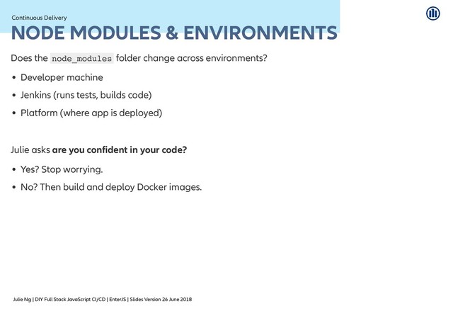 Julie Ng | DIY Full Stack JavaScript CI/CD | EnterJS | Slides Version 26 June 2018
Continuous Delivery
Continuous Delivery
NODE MODULES & ENVIRONMENTS
NODE MODULES & ENVIRONMENTS
Does the node_modules folder change across environments?
Developer machine
Jenkins (runs tests, builds code)
Platform (where app is deployed)
Julie asks are you confident in your code?
Yes? Stop worrying.
No? Then build and deploy Docker images.
