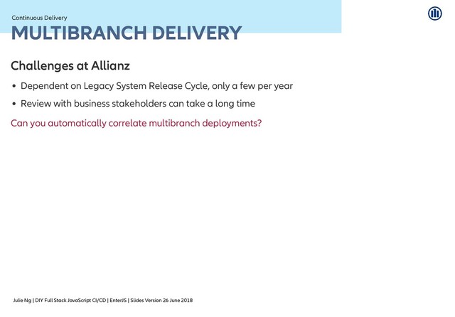 Julie Ng | DIY Full Stack JavaScript CI/CD | EnterJS | Slides Version 26 June 2018
Continuous Delivery
Continuous Delivery
MULTIBRANCH DELIVERY
MULTIBRANCH DELIVERY
Challenges at Allianz
Challenges at Allianz
Dependent on Legacy System Release Cycle, only a few per year
Review with business stakeholders can take a long time
Can you automatically correlate multibranch deployments?
