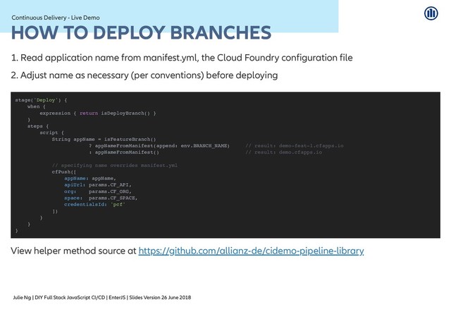 Julie Ng | DIY Full Stack JavaScript CI/CD | EnterJS | Slides Version 26 June 2018
Continuous Delivery - Live Demo
Continuous Delivery - Live Demo
HOW TO DEPLOY BRANCHES
HOW TO DEPLOY BRANCHES
1. Read application name from manifest.yml, the Cloud Foundry configuration file
2. Adjust name as necessary (per conventions) before deploying
View helper method source at
stage('Deploy') {
when {
expression { return isDeployBranch() }
}
steps {
script {
String appName = isFeatureBranch()
? appNameFromManifest(append: env.BRANCH_NAME) // result: demo-feat-1.cfapps.io
: appNameFromManifest() // result: demo.cfapps.io
// specifying name overrides manifest.yml
cfPush([
appName: appName,
apiUrl: params.CF_API,
org: params.CF_ORG,
space: params.CF_SPACE,
credentialsId: 'pcf'
])
}
}
}
https://github.com/allianz-de/cidemo-pipeline-library
