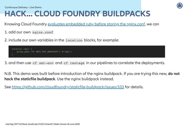 Julie Ng | DIY Full Stack JavaScript CI/CD | EnterJS | Slides Version 26 June 2018
Continuous Delivery - Live Demo
Continuous Delivery - Live Demo
HACK... CLOUD FOUNDRY BUILDPACKS
HACK... CLOUD FOUNDRY BUILDPACKS
Knowing Cloud Foundry , we can
1. add our own nginx.conf
2. include our own variables in the location blocks, for example:
3. and then use cf set-env and cf restage in our pipelines to correlate the deployments.
N.B. This demo was built before introduction of the nginx buildpack. If you are trying this new, do not
hack the staticfile buildpack. Use the nginx buildpack instead.
See for details.
evaluates embedded ruby before storing the nginx.conf
location /api/ {
proxy_pass <%= ENV["API_ENDPOINT"] %>/api/;
}
https://github.com/cloudfoundry/staticfile-buildpack/issues/103
