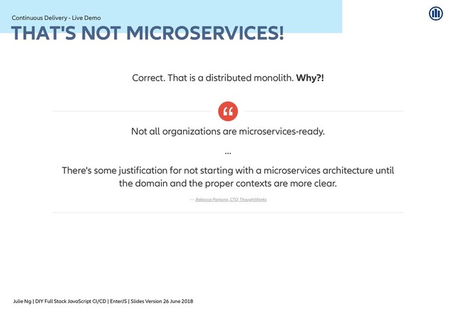 Julie Ng | DIY Full Stack JavaScript CI/CD | EnterJS | Slides Version 26 June 2018
Continuous Delivery - Live Demo
Continuous Delivery - Live Demo
THAT'S NOT MICROSERVICES!
THAT'S NOT MICROSERVICES!
Correct. That is a distributed monolith. Why?!
Not all organizations are microservices-ready.
…
There's some justification for not starting with a microservices architecture until
the domain and the proper contexts are more clear.
—
“
Rebecca Parisons, CTO, ThoughtWorks
