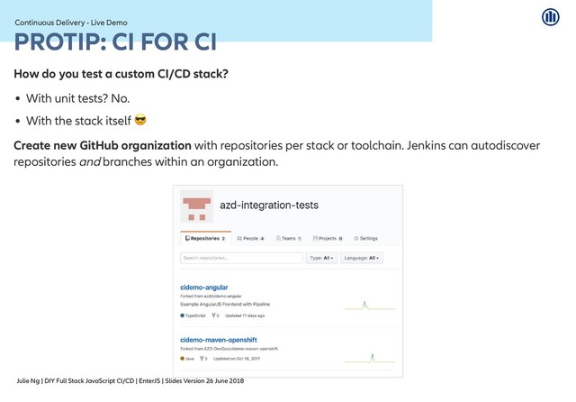 Julie Ng | DIY Full Stack JavaScript CI/CD | EnterJS | Slides Version 26 June 2018
Continuous Delivery - Live Demo
Continuous Delivery - Live Demo
PROTIP: CI FOR CI
PROTIP: CI FOR CI
How do you test a custom CI/CD stack?
With unit tests? No.
With the stack itself
Create new GitHub organization with repositories per stack or toolchain. Jenkins can autodiscover
repositories and branches within an organization.

