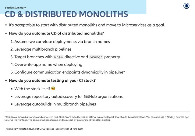 Julie Ng | DIY Full Stack JavaScript CI/CD | EnterJS | Slides Version 26 June 2018
Section Summary
Section Summary
CD & DISTRIBUTED MONOLITHS
CD & DISTRIBUTED MONOLITHS
It's acceptable to start with distributed monoliths and move to Microservices as a goal.
How do you automate CD of distributed monoliths?
1. Assume we correlate deployments via branch names
2. Leverage multibranch pipelines
3. Target branches with when directive and branch property
4. Overwrite app name when deploying
5. Configure communication endpoints dynamically in pipeline*
How do you automate testing of your CI stack?
With the stack itself
Leverage repository autodiscovery for GitHub organizations
Leverage autobuilds in multibranch pipelines
*This demo showed a workaround conceived mid-2017. Since then there is an official nginx buildpack that should be used instead. You can also use a Node.js Express app
to serve the frontend. The same principle of using endpoints set by environment variables applies.
