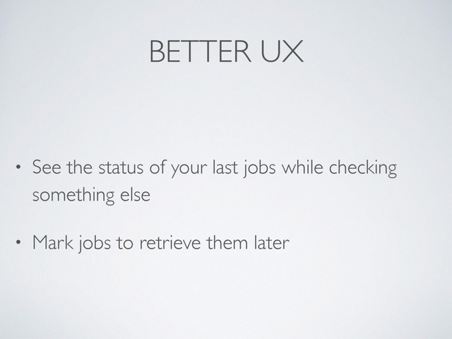 BETTER UX
• See the status of your last jobs while checking
something else
• Mark jobs to retrieve them later

