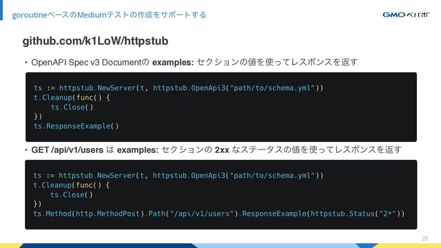 • OpenAPI Spec v3 Documentͷ examples: ηΫγϣϯͷ஋Λ࢖ͬͯϨεϙϯεΛฦ͢
• GET /api/v1/users ͸ examples: ηΫγϣϯͷ 2xx ͳεςʔλεͷ஋Λ࢖ͬͯϨεϙϯεΛฦ͢
21
goroutineϕʔεͷMediumςετͷ࡞੒Λαϙʔτ͢Δ
github.com/k1LoW/httpstub
