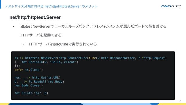 7
ςεταΠζ෼ྨʹ͓͚Δ net/http/httptest.Server ͷϝϦοτ
net/http/httptest.Server
• httptest.NewServerͰϩʔΧϧϧʔϓόοΫΞυϨε+γεςϜ͕બΜͩϙʔτͰ଴ͪड͚Δ
HTTPαʔόΛىಈͰ͖Δ
• HTTPαʔό͸goroutineͰ࣮ߦ͞Ε͍ͯΔ
