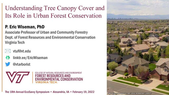 Understanding Tree Canopy Cover and
Its Role in Urban Forest Conservation
P. Eric Wiseman, PhD
Associate Professor of Urban and Community Forestry
Dept. of Forest Resources and Environmental Conservation
Virginia Tech
vtuf@vt.edu
linktr.ee/EricWiseman
@vtarborist
Source: www.dronegenuity.com/aerial-photography/virginia/
The 18th Annual EcoSavvy Symposium • Alexandria, VA • February 19, 2022
