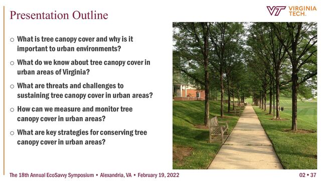 Presentation Outline
02  37
o What is tree canopy cover and why is it
important to urban environments?
o What do we know about tree canopy cover in
urban areas of Virginia?
o What are threats and challenges to
sustaining tree canopy cover in urban areas?
o How can we measure and monitor tree
canopy cover in urban areas?
o What are key strategies for conserving tree
canopy cover in urban areas?
The 18th Annual EcoSavvy Symposium • Alexandria, VA • February 19, 2022
