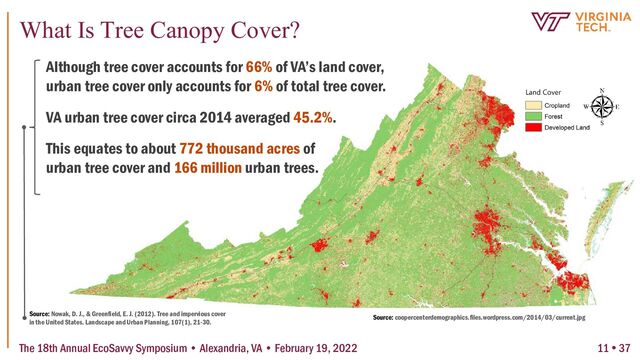 Source: Nowak, D. J., & Greenfield, E. J. (2012). Tree and impervious cover
in the United States. Landscape and Urban Planning, 107(1), 21-30.
Although tree cover accounts for 66% of VA’s land cover,
urban tree cover only accounts for 6% of total tree cover.
VA urban tree cover circa 2014 averaged 45.2%.
This equates to about 772 thousand acres of
urban tree cover and 166 million urban trees.
Source: coopercenterdemographics.files.wordpress.com/2014/03/current.jpg
The 18th Annual EcoSavvy Symposium • Alexandria, VA • February 19, 2022
What Is Tree Canopy Cover?
11  37
