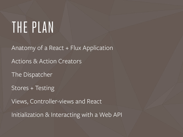 THE PLAN
Anatomy of a React + Flux Application
Actions & Action Creators
The Dispatcher
Stores + Testing
Views, Controller-views and React
Initialization & Interacting with a Web API
