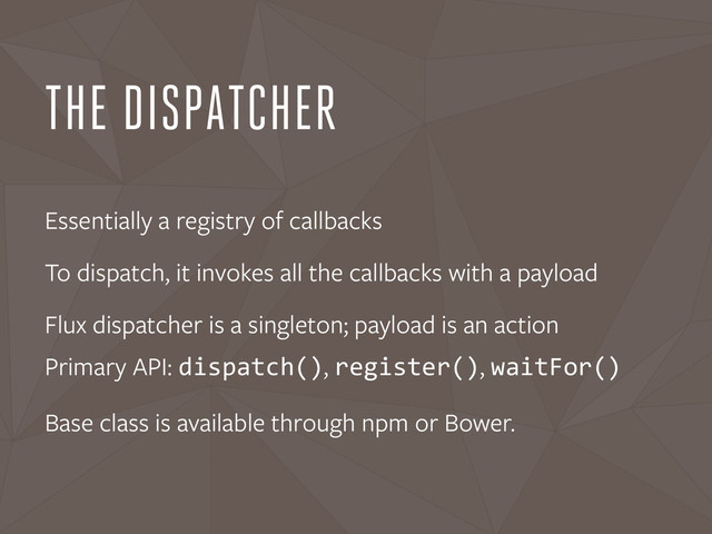 THE DISPATCHER
Essentially a registry of callbacks
To dispatch, it invokes all the callbacks with a payload
Flux dispatcher is a singleton; payload is an action
Primary API: dispatch(), register(), waitFor()
Base class is available through npm or Bower.
