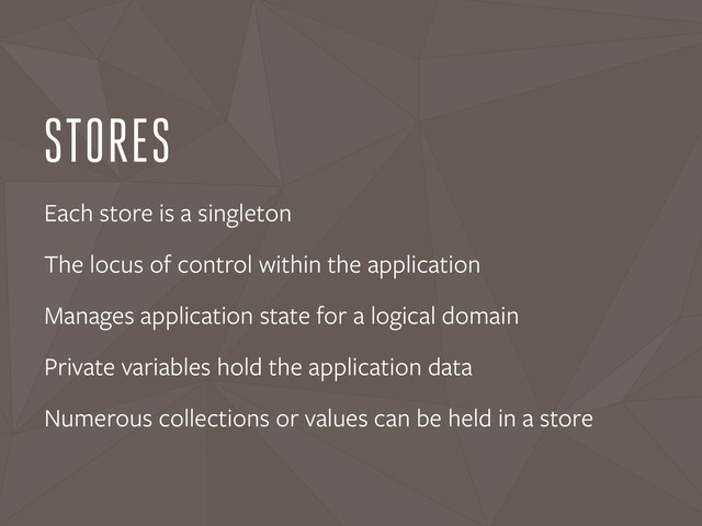 STORES
Each store is a singleton
The locus of control within the application
Manages application state for a logical domain
Private variables hold the application data
Numerous collections or values can be held in a store
