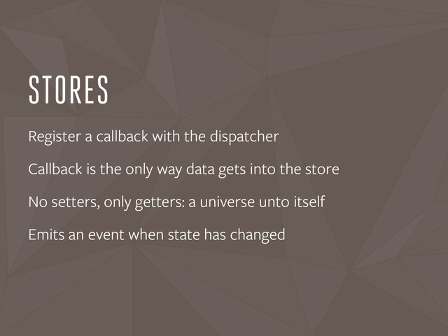 STORES
Register a callback with the dispatcher
Callback is the only way data gets into the store
No setters, only getters: a universe unto itself
Emits an event when state has changed
