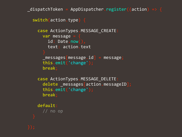 	  	  	  	  _dispatchToken	  =	  AppDispatcher.register((action)	  =>	  {	  
!
	  	  	  	  	  	  switch(action.type)	  {	  
!
	  	  	  	  	  	  	  	  case	  ActionTypes.MESSAGE_CREATE:	  
	  	  	  	  	  	  	  	  	  	  var	  message	  =	  {	  
	  	  	  	  	  	  	  	  	  	  	  	  id:	  Date.now(),	  
	  	  	  	  	  	  	  	  	  	  	  	  text:	  action.text	  
	  	  	  	  	  	  	  	  	  	  }	  
	  	  	  	  	  	  	  	  	  	  _messages[message.id]	  =	  message;	  
	  	  	  	  	  	  	  	  	  	  this.emit('change');	  
	  	  	  	  	  	  	  	  	  	  break;	  
!
	  	  	  	  	  	  	  	  case	  ActionTypes.MESSAGE_DELETE:	  
	  	  	  	  	  	  	  	  	  	  delete	  _messages[action.messageID];	  
	  	  	  	  	  	  	  	  	  	  this.emit('change');	  
	  	  	  	  	  	  	  	  	  	  break;	  
!
	  	  	  	  	  	  	  	  default:	  
	  	  	  	  	  	  	  	  	  	  //	  no	  op	  
	  	  	  	  	  	  }	  
!
	  	  	  	  });
