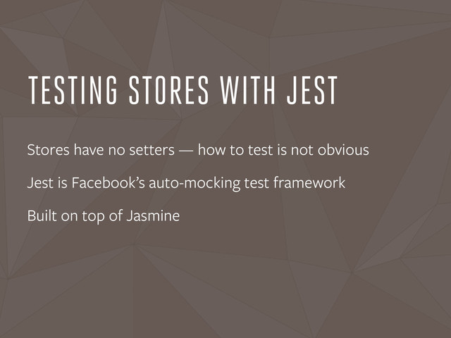 TESTING STORES WITH JEST
Stores have no setters — how to test is not obvious
Jest is Facebook’s auto-mocking test framework
Built on top of Jasmine
