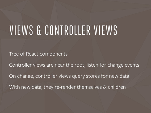 VIEWS & CONTROLLER VIEWS
Tree of React components
Controller views are near the root, listen for change events
On change, controller views query stores for new data
With new data, they re-render themselves & children
