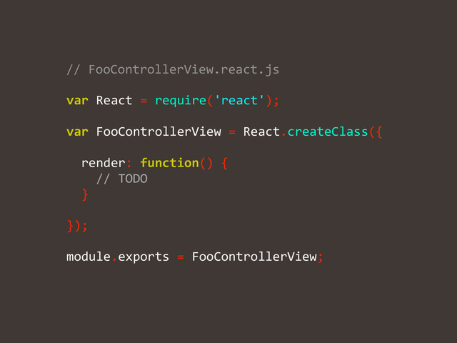 !
!
var	  React	  =	  require('react');	  
!
!
!
!
!
!
!
!
!
module.exports	  =	  FooControllerView;	  
//	  FooControllerView.react.js	  
var	  FooControllerView	  =	  React.createClass({	  
!
	  	  render:	  function()	  {	  
	  	  	  	  //	  TODO	  
	  	  }	  
!
});

