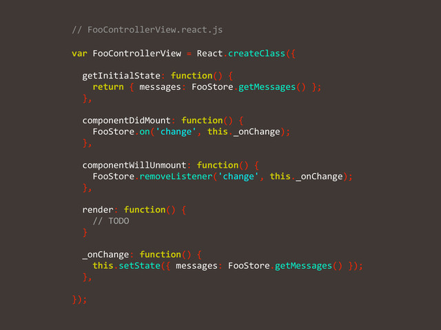 //	  FooControllerView.react.js	  
var	  FooControllerView	  =	  React.createClass({	  
!
	  	  getInitialState:	  function()	  {	  
	  	  	  	  return	  {	  messages:	  FooStore.getMessages()	  };	  
	  	  },	  
!
	  	  componentDidMount:	  function()	  {	  
	  	  	  	  FooStore.on('change',	  this._onChange);	  
	  	  },	  
!
	  	  componentWillUnmount:	  function()	  {	  
	  	  	  	  FooStore.removeListener('change',	  this._onChange);	  
	  	  },	  
!
	  	  render:	  function()	  {	  
	  	  	  	  //	  TODO	  
	  	  }	  
!
	  	  _onChange:	  function()	  {	  
	  	  	  	  this.setState({	  messages:	  FooStore.getMessages()	  });	  
	  	  },	  
!
});
