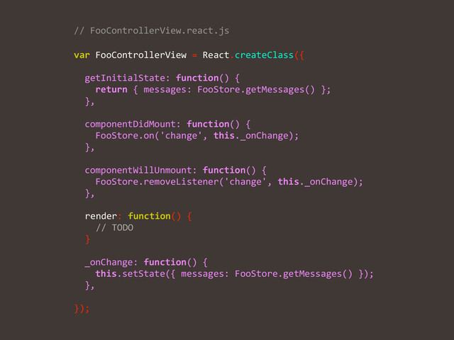 var	  FooControllerView	  =	  React.createClass({	  
!
	  	  getInitialState:	  function()	  {	  
	  	  	  	  return	  {	  messages:	  FooStore.getMessages()	  };	  
	  	  },	  
!
	  	  componentDidMount:	  function()	  {	  
	  	  	  	  FooStore.on('change',	  this._onChange);	  
	  	  },	  
!
	  	  componentWillUnmount:	  function()	  {	  
	  	  	  	  FooStore.removeListener('change',	  this._onChange);	  
	  	  },	  
!
	  	  	  
	  	  	  
	  	  	  
!
	  	  _onChange:	  function()	  {	  
	  	  	  	  this.setState({	  messages:	  FooStore.getMessages()	  });	  
	  	  },	  
!
});
//	  FooControllerView.react.js	  
	  	  render:	  function()	  {	  
	  	  	  	  //	  TODO	  
	  	  }
