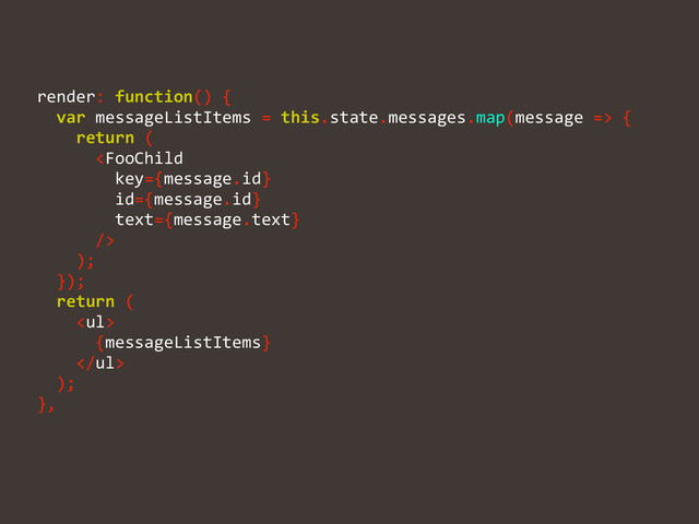 render:	  function()	  {	  
	  	  var	  messageListItems	  =	  this.state.messages.map(message	  =>	  {	  
	  	  	  	  return	  (	  
	  	  	  	  	  	  	  
	  	  	  	  );	  
	  	  });	  
	  	  return	  (	  
	  	  	  	  <ul>	  
	  	  	  	  	  	  {messageListItems}	  
	  	  	  	  </ul>	  
	  	  );	  
},

