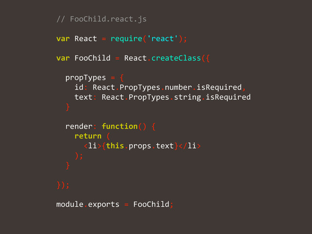//	  FooChild.react.js	  
!
var	  React	  =	  require('react');	  
!
var	  FooChild	  =	  React.createClass({	  
!
	  	  propTypes	  =	  {	  
	  	  	  	  id:	  React.PropTypes.number.isRequired,	  
	  	  	  	  text:	  React.PropTypes.string.isRequired	  
	  	  }	  
!
	  	  render:	  function()	  {	  
	  	  	  	  return	  (	  
	  	  	  	  	  	  <li>{this.props.text}</li>	  
	  	  	  	  );	  
	  	  }	  
!
});	  
!
module.exports	  =	  FooChild;	  
