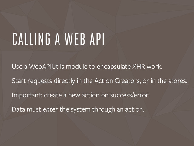 CALLING A WEB API
Use a WebAPIUtils module to encapsulate XHR work.
Start requests directly in the Action Creators, or in the stores.
Important: create a new action on success/error.
Data must enter the system through an action.
