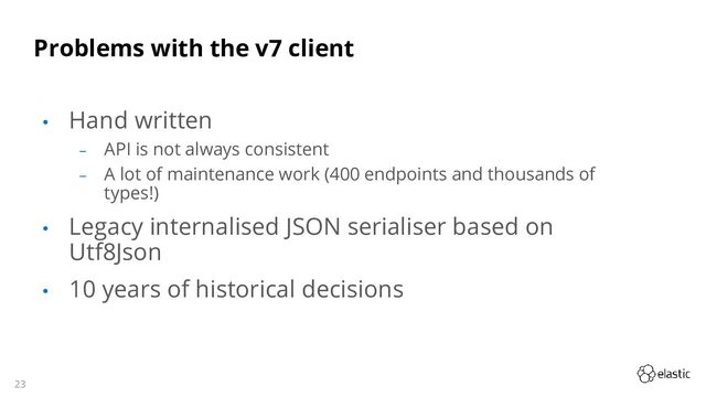 23
Problems with the v7 client
• Hand written
‒ API is not always consistent
‒ A lot of maintenance work (400 endpoints and thousands of
types!)
• Legacy internalised JSON serialiser based on
Utf8Json
• 10 years of historical decisions
