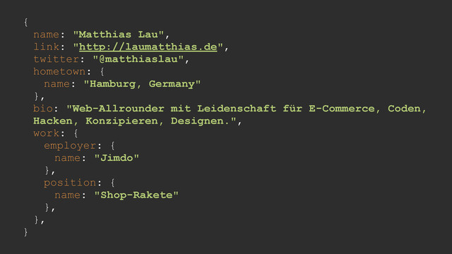 {
name: "Matthias Lau",
link: "http://laumatthias.de",
twitter: "@matthiaslau",
hometown: {
name: "Hamburg, Germany"
},
bio: "Web-Allrounder mit Leidenschaft für E-Commerce, Coden,
Hacken, Konzipieren, Designen.",
work: {
employer: {
name: "Jimdo"
},
position: {
name: "Shop-Rakete"
},
},
}
