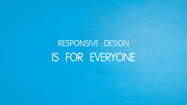 RESPONSIVE DESIGN
IS FOR EVERYONE
