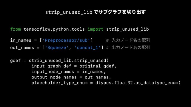 strip_unused_lib ͰαϒάϥϑΛ੾Γग़͢
from tensorflow.python.tools import strip_unused_lib
in_names = ['Preprocessor/sub'] # ೖྗϊʔυ໊ͷ഑ྻ
out_names = ['Squeeze', 'concat_1'] # ग़ྗϊʔυ໊ͷ഑ྻ
gdef = strip_unused_lib.strip_unused(
input_graph_def = original_gdef,
input_node_names = in_names,
output_node_names = out_names,
placeholder_type_enum = dtypes.float32.as_datatype_enum)

