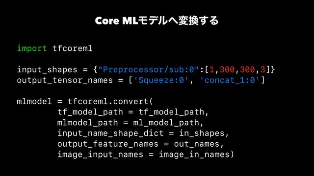 Core MLϞσϧ΁ม׵͢Δ
import tfcoreml
input_shapes = {"Preprocessor/sub:0":[1,300,300,3]}
output_tensor_names = ['Squeeze:0', 'concat_1:0']
mlmodel = tfcoreml.convert(
tf_model_path = tf_model_path,
mlmodel_path = ml_model_path,
input_name_shape_dict = in_shapes,
output_feature_names = out_names,
image_input_names = image_in_names)
